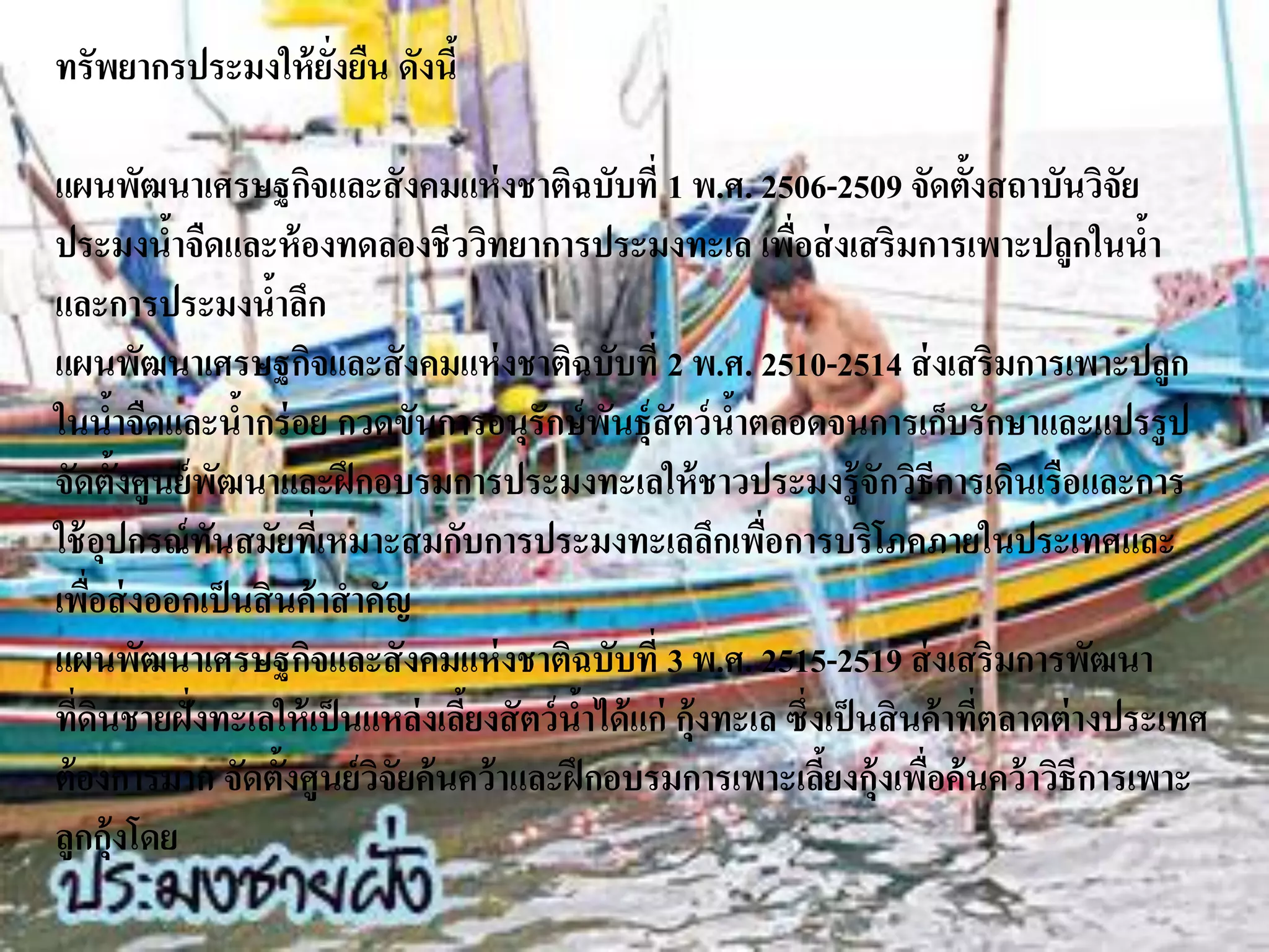 ทรัพยากรประมงให้ ยงยืน ดังนี้
                  ั่

แผนพัฒนาเศรษฐกิจและสั งคมแห่ งชาติฉบับที่ 1 พ.ศ. 2506-2509 จัดตั้งสถาบันวิจัย
ประมงนาจืดและห้ องทดลองชีววิทยาการประมงทะเล เพือส่ งเสริมการเพาะปลูกในนา
          ้                                                  ่                             ้
และการประมงนาลึก    ้
แผนพัฒนาเศรษฐกิจและสั งคมแห่ งชาติฉบับที่ 2 พ.ศ. 2510-2514 ส่ งเสริมการเพาะปลูก
ในนาจืดและนากร่ อย กวดขันการอนุรักษ์ พนธุ์สัตว์ นาตลอดจนการเก็บรักษาและแปรรู ป
       ้          ้                           ั          ้
จัดตั้งศูนย์ พฒนาและฝึ กอบรมการประมงทะเลให้ ชาวประมงรู้ จักวิธีการเดินเรือและการ
                ั
ใช้ อุปกรณ์ ทนสมัยทีเ่ หมาะสมกับการประมงทะเลลึกเพือการบริโภคภายในประเทศและ
              ั                                            ่
เพือส่ งออกเป็ นสิ นค้ าสาคัญ
     ่
แผนพัฒนาเศรษฐกิจและสั งคมแห่ งชาติฉบับที่ 3 พ.ศ. 2515-2519 ส่ งเสริมการพัฒนา
ทีดนชายฝั่งทะเลให้ เป็ นแหล่ งเลียงสั ตว์ นาได้ แก่ กุ้งทะเล ซึ่งเป็ นสิ นค้ าทีตลาดต่ างประเทศ
   ่ ิ                           ้          ้                                   ่
ต้ องการมาก จัดตั้งศูนย์ วจัยค้ นคว้ าและฝึ กอบรมการเพาะเลียงกุ้งเพือค้ นคว้ าวิธีการเพาะ
                           ิ                                     ้        ่
ลูกกุ้งโดย
 
