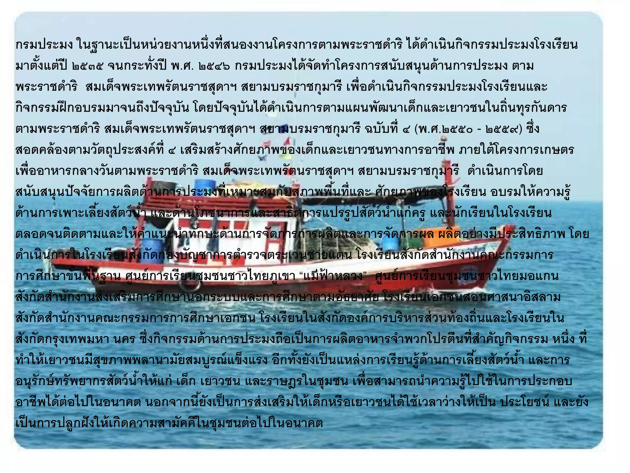 กรมประมง ในฐานะเป็ นหน่ วยงานหนึ่งที่สนองงานโครงการตามพระราชดาริ ได้ ดาเนินกิจกรรมประมงโรงเรี ยน
มาตังแต่ ปี ๒๕๓๕ จนกระทั่งปี พ.ศ. ๒๕๔๖ กรมประมงได้ จัดทาโครงการสนับสนุนด้ านการประมง ตาม
     ้
พระราชดาริ สมเด็จพระเทพรั ตนราชสุดาฯ สยามบรมราชกุมารี เพื่อดาเนินกิจกรรมประมงโรงเรี ยนและ
กิจกรรมฝึ กอบรมมาจนถึงปั จจุบัน โดยปั จจุบันได้ ดาเนินการตามแผนพัฒนาเด็กและเยาวชนในถิ่นทุรกันดาร
ตามพระราชดาริ สมเด็จพระเทพรั ตนราชสุดาฯ สยามบรมราชกุมารี ฉบับที่ ๔ (พ.ศ.๒๕๕๐ - ๒๕๕๙) ซึ่ง
สอดคล้ องตามวัตถุประสงค์ ท่ ี ๔ เสริมสร้ างศักยภาพของเด็กและเยาวชนทางการอาชีพ ภายใต้ โครงการเกษตร
เพื่ออาหารกลางวันตามพระราชดาริ สมเด็จพระเทพรั ตนราชสุดาฯ สยามบรมราชกุมารี ดาเนินการโดย
สนับสนุนปั จจัยการผลิตด้ านการประมงที่เหมาะสมกับสภาพพืนที่และ ศักยภาพของโรงเรี ยน อบรมให้ ความรู้
                                                           ้
ด้ านการเพาะเลียงสัตว์ นา และด้ านโภชนาการและสาธิตการแปรรู ปสัตว์ นาแก่ ครู และนักเรี ยนในโรงเรี ยน
                  ้        ้                                         ้
ตลอดจนติดตามและให้ คาแนะนาทักษะด้ านการจัดการการผลิตและการจัดการผล ผลิตอย่ างมีประสิทธิภาพ โดย
ดาเนินการในโรงเรี ยนสังกัดกองบัญชาการตารวจตระเวนชายแดน โรงเรี ยนสังกัดสานักงานคณะกรรมการ
การศึกษาขันพืนฐาน ศูนย์ การเรี ยนชุมชนชาวไทยภูเขา “แม่ ฟาหลวง” ศูนย์ การเรี ยนชุมชนชาวไทยมอแกน
              ้ ้                                        ้
สังกัดสานักงานส่ งเสริมการศึกษานอกระบบและการศึกษาตามอัธยาศัย โรงเรี ยนเอกชนสอนศาสนาอิสลาม
สังกัดสานักงานคณะกรรมการการศึกษาเอกชน โรงเรี ยนในสังกัดองค์ การบริหารส่ วนท้ องถิ่นและโรงเรี ยนใน
สังกัดกรุ งเทพมหา นคร ซึ่งกิจกรรมด้ านการประมงถือเป็ นการผลิตอาหารจาพวกโปรตีนที่สาคัญกิจกรรม หนึ่ง ที่
ทาให้ เยาวชนมีสุขภาพพลานามัยสมบูรณ์ แข็งแรง อีกทังยังเป็ นแหล่ งการเรี ยนรู้ ด้านการเลียงสัตว์ นา และการ
                                                     ้                                    ้        ้
อนุรักษ์ ทรั พยากรสัตว์ นาให้ แก่ เด็ก เยาวชน และราษฎรในชุมชน เพื่อสามารถนาความรู้ ไปใช้ ในการประกอบ
                         ้
อาชีพได้ ต่อไปในอนาคต นอกจากนียังเป็ นการส่ งเสริมให้ เด็กหรื อเยาวชนได้ ใช้ เวลาว่ างให้ เป็ น ประโยชน์ และยัง
                                       ้
เป็ นการปลูกฝั งให้ เกิดความสามัคคีในชุมชนต่ อไปในอนาคต
 