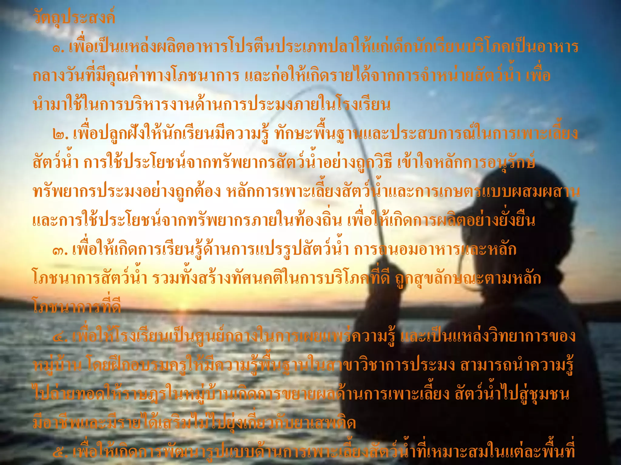 วัตถุประสงค์
    ๑. เพือเป็ นแหล่งผลิตอาหารโปรตีนประเภทปลาให้ แก่เด็กนักเรียนบริโภคเป็ นอาหาร
          ่
กลางวันทีมคุณค่ าทางโภชนาการ และก่ อให้ เกิดรายได้ จากการจาหน่ ายสั ตว์ นา เพือ
                    ่ ี                                                        ้ ่
นามาใช้ ในการบริหารงานด้ านการประมงภายในโรงเรียน
    ๒. เพือปลูกฝังให้ นักเรียนมีความรู้ ทักษะพืนฐานและประสบการณ์ ในการเพาะเลียง
                  ่                                 ้                                ้
สั ตว์ นา การใช้ ประโยชน์ จากทรัพยากรสั ตว์ นาอย่ างถูกวิธี เข้ าใจหลักการอนุรักษ์
        ้                                       ้
ทรัพยากรประมงอย่ างถูกต้ อง หลักการเพาะเลียงสั ตว์ นาและการเกษตรแบบผสมผสาน
                                                  ้           ้
และการใช้ ประโยชน์ จากทรัพยากรภายในท้ องถิ่น เพือให้ เกิดการผลิตอย่ างยังยืน
                                                          ่                  ่
    ๓. เพือให้ เกิดการเรียนรู้ ด้านการแปรรู ปสั ตว์ นา การถนอมอาหารและหลัก
              ่                                       ้
โภชนาการสั ตว์ นา รวมทั้งสร้ างทัศนคติในการบริโภคทีดี ถูกสุ ขลักษณะตามหลัก
                        ้                                   ่
โภชนาการที่ดี
    ๔. เพือให้ โรงเรียนเป็ นศูนย์ กลางในการเผยแพร่ ความรู้ และเป็ นแหล่ งวิทยาการของ
            ่
หมู่บ้าน โดยฝึ กอบรมครู ให้ มความรู้ พนฐานในสาขาวิชาการประมง สามารถนาความรู้
                                 ี      ื้
ไปถ่ ายทอดให้ ราษฎรในหมู่บ้านเกิดการขยายผลด้ านการเพาะเลียง สั ตว์ นาไปสู่ ชุมชน
                                                                   ้       ้
มีอาชีพและมีรายได้ เสริมไม่ ไปยุ่งเกียวกับยาเสพติด
                                      ่
    ๕. เพือให้ เกิดการพัฒนารู ปแบบด้ านการเพาะเลียงสั ตว์ นาทีเ่ หมาะสมในแต่ ละพืนที่
                ่                                       ้       ้                  ้
 