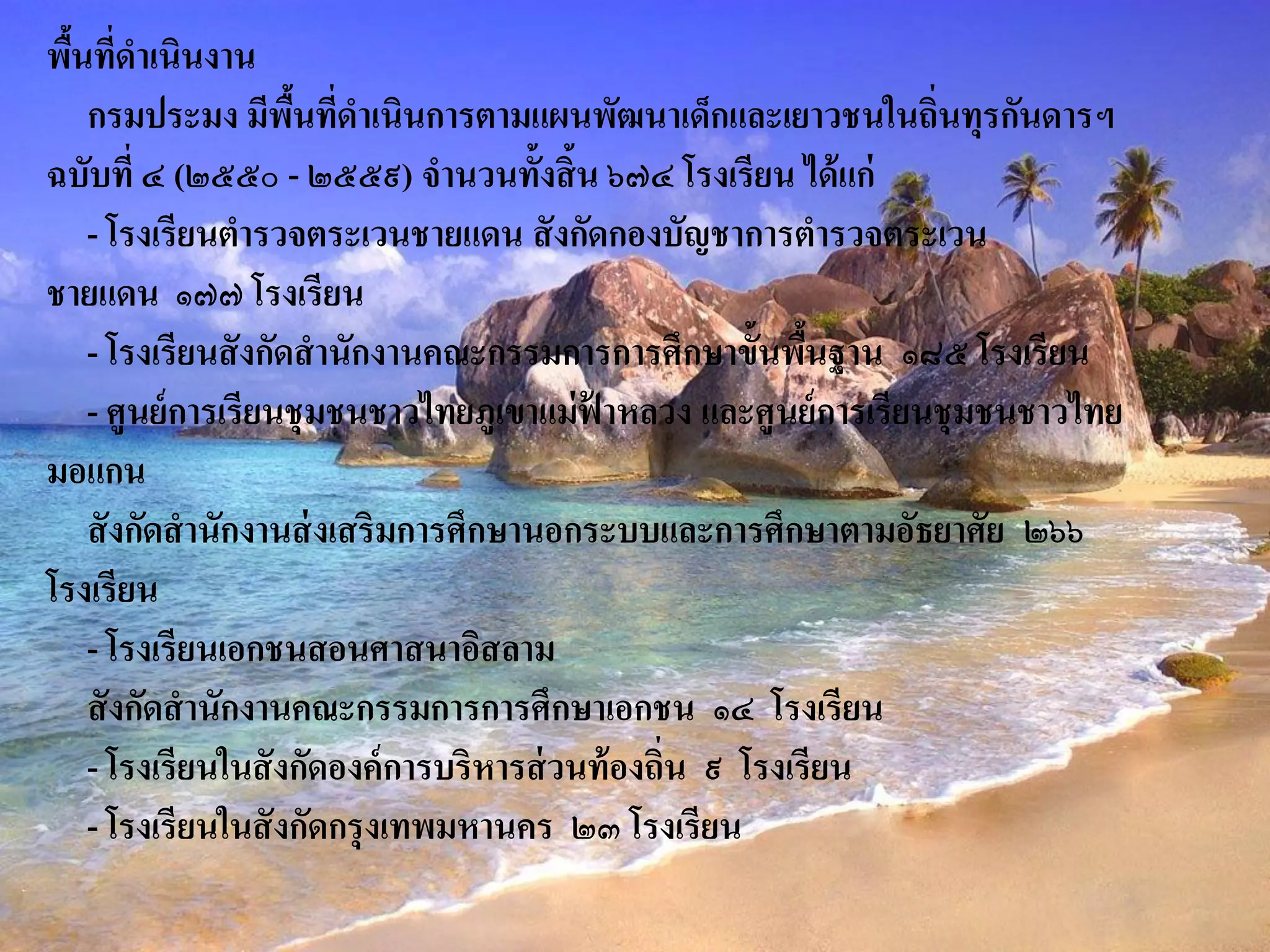 พืนที่ดาเนินงาน
  ้
    กรมประมง มีพนทีดาเนินการตามแผนพัฒนาเด็กและเยาวชนในถิ่นทุรกันดารฯ
                     ื้ ่
ฉบับที่ ๔ (๒๕๕๐ - ๒๕๕๙) จานวนทั้งสิ้น ๖๗๔ โรงเรียน ได้ แก่
    - โรงเรียนตารวจตระเวนชายแดน สั งกัดกองบัญชาการตารวจตระเวน
ชายแดน ๑๗๗ โรงเรียน
    - โรงเรียนสั งกัดสานักงานคณะกรรมการการศึกษาขั้นพืนฐาน ๑๘๕ โรงเรียน
                                                           ้
    - ศูนย์ การเรียนชุ มชนชาวไทยภูเขาแม่ ฟาหลวง และศูนย์ การเรียนชุ มชนชาวไทย
                                          ้
มอแกน
    สั งกัดสานักงานส่ งเสริมการศึกษานอกระบบและการศึกษาตามอัธยาศัย ๒๖๖
โรงเรียน
    - โรงเรียนเอกชนสอนศาสนาอิสลาม
    สั งกัดสานักงานคณะกรรมการการศึกษาเอกชน ๑๔ โรงเรียน
    - โรงเรียนในสั งกัดองค์ การบริหารส่ วนท้ องถิ่น ๙ โรงเรียน
    - โรงเรียนในสั งกัดกรุ งเทพมหานคร ๒๓ โรงเรียน
 