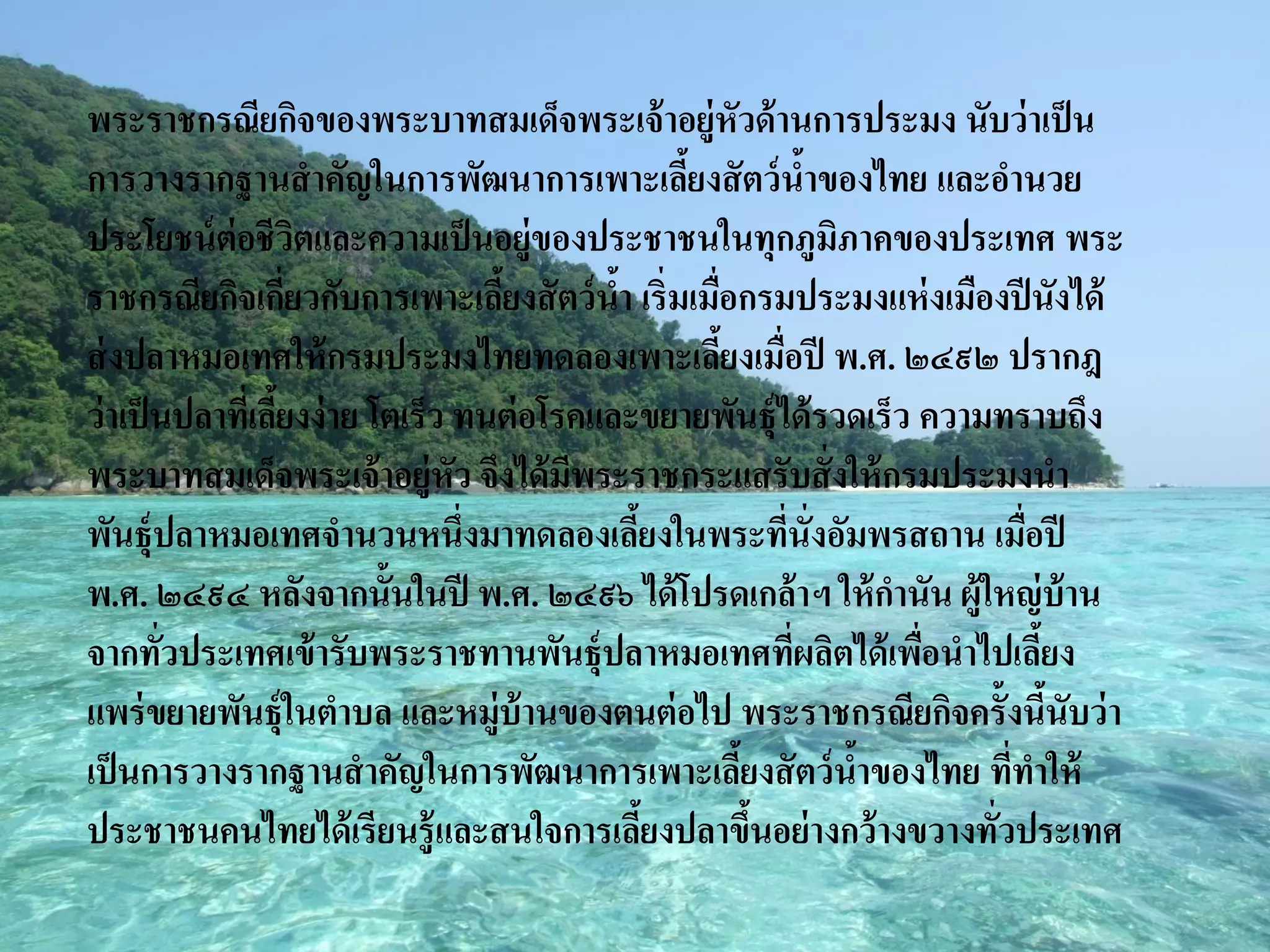 พระราชกรณียกิจของพระบาทสมเด็จพระเจ้ าอยู่หัวด้ านการประมง นับว่ าเป็ น
การวางรากฐานสาคัญในการพัฒนาการเพาะเลียงสั ตว์ นาของไทย และอานวย
                                                   ้           ้
ประโยชน์ ต่อชีวตและความเป็ นอยู่ของประชาชนในทุกภูมภาคของประเทศ พระ
                       ิ                                         ิ
ราชกรณียกิจเกียวกับการเพาะเลียงสั ตว์ นา เริ่มเมือกรมประมงแห่ งเมืองปี นังได้
                     ่              ้        ้       ่
ส่ งปลาหมอเทศให้ กรมประมงไทยทดลองเพาะเลียงเมื่อปี พ.ศ. ๒๔๙๒ ปรากฎ
                                                       ้
ว่ าเป็ นปลาทีเ่ ลียงง่ าย โตเร็ว ทนต่ อโรคและขยายพันธุ์ได้ รวดเร็ว ความทราบถึง
                   ้
พระบาทสมเด็จพระเจ้ าอยู่หัว จึงได้ มพระราชกระแสรับสั่ งให้ กรมประมงนา
                                          ี
พันธุ์ปลาหมอเทศจานวนหนึ่งมาทดลองเลียงในพระทีน่ังอัมพรสถาน เมือปี
                                               ้             ่             ่
พ.ศ. ๒๔๙๔ หลังจากนั้นในปี พ.ศ. ๒๔๙๖ ได้ โปรดเกล้ าฯ ให้ กานัน ผู้ใหญ่ บ้าน
จากทัวประเทศเข้ ารับพระราชทานพันธุ์ปลาหมอเทศที่ผลิตได้ เพือนาไปเลียง
         ่                                                           ่       ้
แพร่ ขยายพันธุ์ในตาบล และหมู่บ้านของตนต่ อไป พระราชกรณียกิจครั้งนีนับว่ า      ้
เป็ นการวางรากฐานสาคัญในการพัฒนาการเพาะเลียงสั ตว์ นาของไทย ทีทาให้
                                                         ้         ้     ่
ประชาชนคนไทยได้ เรียนรู้ และสนใจการเลียงปลาขึนอย่ างกว้ างขวางทั่วประเทศ
                                                 ้         ้
 
