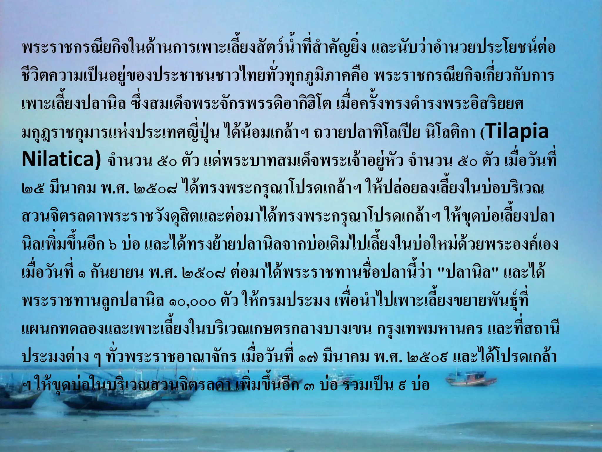 พระราชกรณียกิจในด้ านการเพาะเลียงสั ตว์ นาที่สาคัญยิง และนับว่ าอานวยประโยชน์ ต่อ
                                   ้        ้           ่
ชีวตความเป็ นอยู่ของประชาชนชาวไทยทัวทุกภูมภาคคือ พระราชกรณียกิจเกียวกับการ
     ิ                                   ่      ิ                          ่
เพาะเลียงปลานิล ซึ่งสมเด็จพระจักรพรรดิอากิฮิโต เมือครั้งทรงดารงพระอิสริยยศ
        ้                                             ่
มกุฎราชกุมารแห่ งประเทศญี่ปุ่น ได้ น้อมเกล้ าฯ ถวายปลาทิโลเปี ย นิโลติกา (Tilapia
Nilatica) จานวน ๕๐ ตัว แด่ พระบาทสมเด็จพระเจ้ าอยู่หัว จานวน ๕๐ ตัว เมือวันที่ ่
๒๕ มีนาคม พ.ศ. ๒๕๐๘ ได้ ทรงพระกรุ ณาโปรดเกล้ าฯ ให้ ปล่ อยลงเลียงในบ่ อบริเวณ
                                                                    ้
สวนจิตรลดาพระราชวังดุสิตและต่ อมาได้ ทรงพระกรุ ณาโปรดเกล้ าฯ ให้ ขุดบ่ อเลียงปลา
                                                                             ้
นิลเพิมขึนอีก ๖ บ่ อ และได้ ทรงย้ายปลานิลจากบ่ อเดิมไปเลียงในบ่ อใหม่ ด้วยพระองค์ เอง
       ่ ้                                                ้
เมือวันที่ ๑ กันยายน พ.ศ. ๒๕๐๘ ต่ อมาได้ พระราชทานชื่อปลานีว่า "ปลานิล" และได้
   ่                                                           ้
พระราชทานลูกปลานิล ๑๐,๐๐๐ ตัว ให้ กรมประมง เพือนาไปเพาะเลียงขยายพันธุ์ที่
                                                    ่             ้
แผนกทดลองและเพาะเลียงในบริเวณเกษตรกลางบางเขน กรุ งเทพมหานคร และทีสถานี
                         ้                                                       ่
ประมงต่ าง ๆ ทัวพระราชอาณาจักร เมือวันที่ ๑๗ มีนาคม พ.ศ. ๒๕๐๙ และได้ โปรดเกล้า
                 ่                    ่
ฯ ให้ ขุดบ่ อในบริเวณสวนจิตรลดา เพิมขึนอีก ๓ บ่ อ รวมเป็ น ๙ บ่ อ
                                     ่ ้
 
