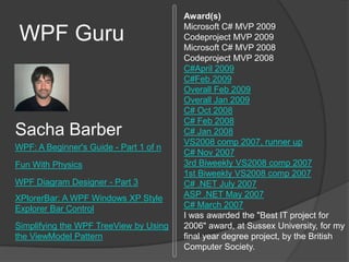 WPF Guru Award(s)Microsoft C# MVP 2009 Codeproject MVP 2009 Microsoft C# MVP 2008 Codeproject MVP 2008 C#April 2009 C#Feb 2009 Overall Feb 2009 Overall Jan 2009 C# Oct 2008 C# Feb 2008 C# Jan 2008 VS2008 comp 2007, runner up C# Nov 2007 3rd Biweekly VS2008 comp 2007 1st Biweekly VS2008 comp 2007 C# .NET July 2007 ASP .NET May 2007 C# March 2007 I was awarded the "Best IT project for 2006" award, at Sussex University, for my final year degree project, by the British Computer Society. SachaBarber WPF: A Beginner's Guide - Part 1 of n Fun With Physics WPF Diagram Designer - Part 3 XPlorerBar: A WPF Windows XP Style Explorer Bar Control Simplifying the WPF TreeView by Using the ViewModel Pattern 