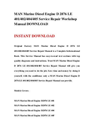 MAN Marine Diesel Engine D 2876 LE
401/402/404/405 Service Repair Workshop
Manual DOWNLOAD


INSTANT DOWNLOAD

Original Factory MAN Marine Diesel Engine D 2876 LE

401/402/404/405 Service Repair Manual is a Complete Informational

Book. This Service Manual has easy-to-read text sections with top

quality diagrams and instructions. Trust MAN Marine Diesel Engine

D 2876 LE 401/402/404/405 Service Repair Manual will give you

everything you need to do the job. Save time and money by doing it

yourself, with the confidence only a MAN Marine Diesel Engine D

2876 LE 401/402/404/405 Service Repair Manual can provide.



Models Covers:



MAN Marine Diesel Engine D2876 LE 401

MAN Marine Diesel Engine D2876 LE 402

MAN Marine Diesel Engine D2876 LE 404

MAN Marine Diesel Engine D2876 LE 405
 