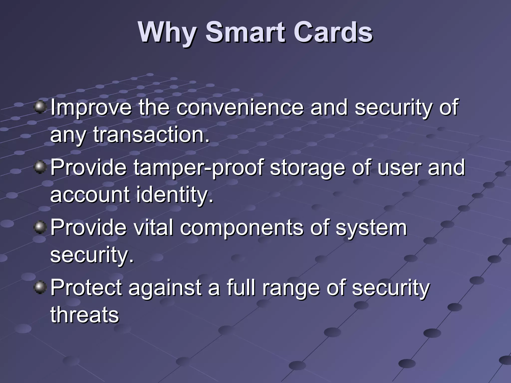 Why Smart Cards

Improve the convenience and security of
any transaction.
Provide tamper-proof storage of user and
account identity.
Provide vital components of system
security.
Protect against a full range of security
threats
 
