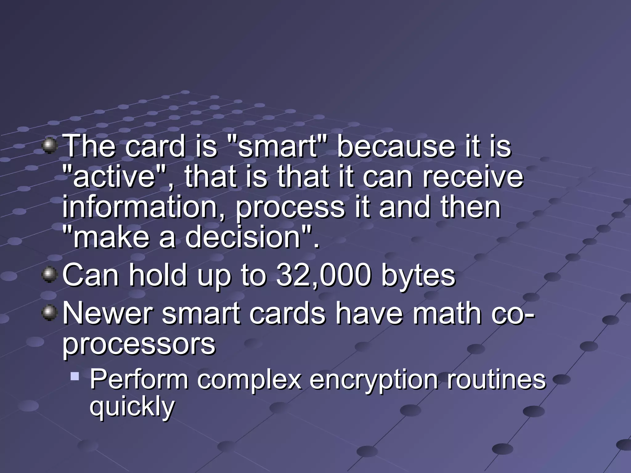 The card is "smart" because it is
"active", that is that it can receive
information, process it and then
"make a decision".
Can hold up to 32,000 bytes
Newer smart cards have math co-
processors

    Perform complex encryption routines
    quickly
 