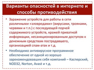 Варианты опасностей в интернете и
    способы противодействия
• Заражение устройств для работы в сети
  различными «зловредами» (вирусами, троянами,
  червями и т.п.) с последующей порчей
  содержимого устройств, кражей приватной
  информации, несанкционированным доступом к
  денежным средствам пострадавшего,
  организацией спам-атак и т.д.
• Необходимо антивирусное программное
  обеспечение от одной из хорошо
  зарекомендовавших себя компаний – Касперский,
  NOD32, Norton, Avast и т.д.
 