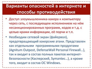 Варианты опасностей в интернете и
    способы противодействия
• Доступ злоумышленника-хакера к компьютеру
  через сеть, с последующем исполнением на нём
  несанкционированных программ, кодов и т.д. с
  целью кражи информации, её порчи и т.п.
• Необходим сетевой экран (файервол),
  предотвращающий хакерские атаки. Представлен
  как отдельными программными продуктами
  (Agnitum Outpost, DefenseWall Personal Firewall…),
  так и входит в состав полных пакетов интернет-
  безопасности (Касперский, Symantec…), а кроме
  того, входит в состав ОС Windows.
 