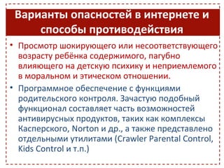 Варианты опасностей в интернете и
     способы противодействия
• Просмотр шокирующего или несоответствующего
  возрасту ребёнка содержимого, пагубно
  влияющего на детскую психику и неприемлемого
  в моральном и этическом отношении.
• Программное обеспечение с функциями
  родительского контроля. Зачастую подобный
  функционал составляет часть возможностей
  антивирусных продуктов, таких как комплексы
  Касперского, Norton и др., а также представлено
  отдельными утилитами (Crawler Parental Control,
  Kids Control и т.п.)
 