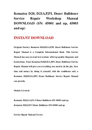 Komatsu D20, D21A,P,PL Dozer Bulldozer
Service  Repair   Workshop    Manual
DOWNLOAD (SN: 45001 and up, 45003
and up)

INSTANT DOWNLOAD

Original Factory Komatsu D20,D21A,P,PL Dozer Bulldozer Service

Repair Manual is a Complete Informational Book. This Service

Manual has easy-to-read text sections with top quality diagrams and

instructions. Trust Komatsu D20,D21A,P,PL Dozer Bulldozer Service

Repair Manual will give you everything you need to do the job. Save

time and money by doing it yourself, with the confidence only a

Komatsu D20,D21A,P,PL Dozer Bulldozer Service Repair Manual

can provide.



Models Covered:



Komatsu D20,21A,PL-5 Dozer Bulldozer S/N 45001 and up

Komatsu D20,21P-5 Dozer Bulldozer S/N 45003 and up



Service Repair Manual Covers:
 