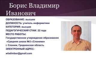 Борис Владимир
Иванович
ОБРАЗОВАНИЕ: высшее
ДОЛЖНОСТЬ: учитель информатики
КАТЕГОРИЯ: высшая
ПЕДАГОГИЧЕСКИЙ СТАЖ: 22 года
МЕСТО РАБОТЫ:
Государственное учереждение образования
«Средняя школа №3 г.Слонима»
г. Слоним, Гродненская область
ЭЛЕКТРОННЫЙ АДРЕС:
wladimbor@gmail.com
 