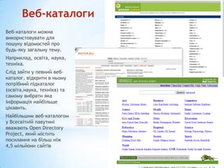 Веб-каталоги
Веб-каталоги можна
використовувати для
пошуку відомостей про
будь-яку загальну тему.
Наприклад, освіта, наука,
техніка.
Слід зайти у певний вебкаталог, відкрити в ньому
потрібний підкаталог
(освіта,наука, техніка) та
самому вибрати яка
інформація найбільше
цікавить.
Найбільшим веб-каталогом
у Всесвітній павутині
вважають Open Directory
Project, який містить
посилання на більш ніж
4,5 мільйони сайтів

 