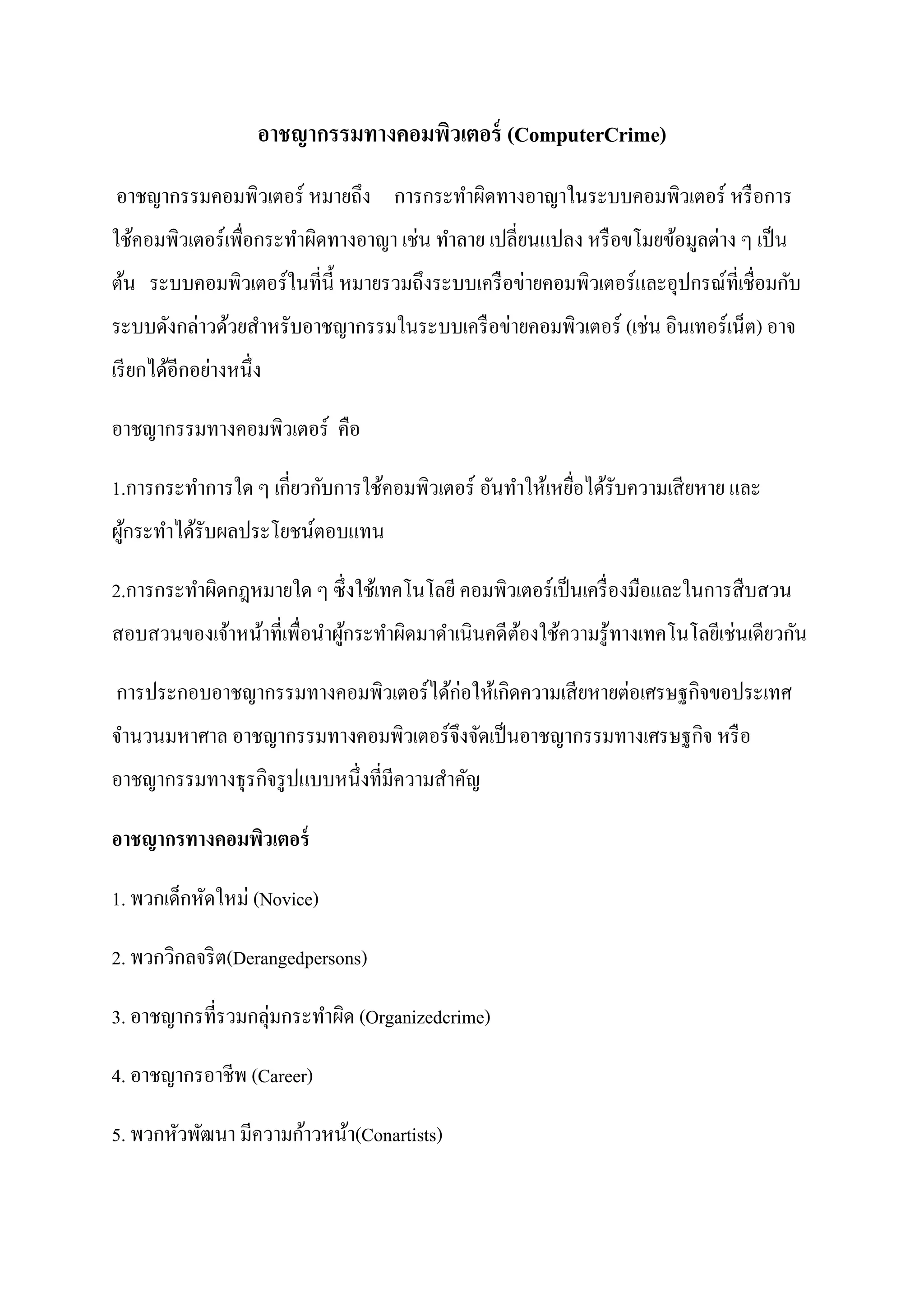 อำชญำกรรมทำงคอมพิวเตอร์ (ComputerCrime)
อาชญากรรมคอมพิวเตอร์ หมายถึง การกระทาผิดทางอาญาในระบบคอมพิวเตอร์ หรื อการ
ใช้คอมพิวเตอร์เพื่อกระทาผิดทางอาญา เช่น ทาลาย เปลี่ยนแปลง หรื อขโมยข้อมูลต่าง ๆ เป็ น
ต้น ระบบคอมพิวเตอร์ในที่น้ ี หมายรวมถึงระบบเครื อข่ายคอมพิวเตอร์และอุปกรณ์ที่เชื่อมกับ
ระบบดังกล่าวด้วยสาหรับอาชญากรรมในระบบเครื อข่ายคอมพิวเตอร์ (เช่น อินเทอร์เน็ต) อาจ
เรี ยกได้อีกอย่างหนึ่ง

อาชญากรรมทางคอมพิวเตอร์ คือ

1.การกระทาการใด ๆ เกี่ยวกับการใช้คอมพิวเตอร์ อันทาให้เหยือได้รับความเสี ยหาย และ
                                                         ่
ผูกระทาได้รับผลประโยชน์ตอบแทน
  ้

2.การกระทาผิดกฎหมายใด ๆ ซึ่งใช้เทคโนโลยี คอมพิวเตอร์เป็ นเครื่ องมือและในการสื บสวน
สอบสวนของเจ้าหน้าที่เพื่อนาผูกระทาผิดมาดาเนินคดีตองใช้ความรู ้ทางเทคโนโลยีเช่นเดียวกัน
                             ้                   ้

การประกอบอาชญากรรมทางคอมพิวเตอร์ได้ก่อให้เกิดความเสี ยหายต่อเศรษฐกิจขอประเทศ
จานวนมหาศาล อาชญากรรมทางคอมพิวเตอร์จึงจัดเป็ นอาชญากรรมทางเศรษฐกิจ หรื อ
อาชญากรรมทางธุรกิจรู ปแบบหนึ่งที่มีความสาคัญ

อำชญำกรทำงคอมพิวเตอร์

1. พวกเด็กหัดใหม่ (Novice)

2. พวกวิกลจริ ต(Derangedpersons)

3. อาชญากรที่รวมกลุ่มกระทาผิด (Organizedcrime)

4. อาชญากรอาชีพ (Career)

5. พวกหัวพัฒนา มีความก้าวหน้า(Conartists)
 