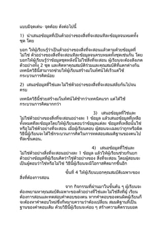 แบบมีจุดเด่น- จุดด้อย ดังต่อไปนี้

1) นำาเสนอข้อมูลที่เป็นตัวอย่างของสิ่งที่จะสอนทีละข้อมูลจนหมดทั้ง
ชุด โดย

บอก ให้ผู้เรียนรู้ว่าเป็นตัวอย่างของสิ่งที่จะสอนแล้วตามด้วยข้อมูลที่
ไม่ใช่ ตัวอย่างของสิ่งที่จะสอนทีละข้อมูลจนครบหมดทั้งชุดเช่นกัน โดย
บอกให้ผู้เรียนรู้ว่าข้อมูลชุดหลังนี้ไม่ใช่สิ่งที่จะสอน ผู้เรียนจะต้องสังเกต
ตัวอย่างทั้ง 2 ชุด และคิดหาคุณสมบัติร่วมและคุณสมบัติที่แตกต่างกัน
เทคนิควิธีนี้สามารถช่วยให้ผู้เรียนสร้างมโนทัศน์ได้เร็วแต่ใช้
กระบวนการคิดน้อย

2) เสนอข้อมูลที่ใช่และไม่ใช่ตัวอย่างของสิ่งที่จะสอนสลับกันไปจน
ครบ

เทคนิควิธีนี้ช่วยสร้างมโนทัศน์ได้ช้ากว่าเทคนิคแรก แต่ได้ใช้
กระบวนการคิดมากกว่า

                                           3) เสนอข้อมูลที่ใช่และ
ไม่ใช่ตัวอย่างของสิ่งที่จะสอนอย่างละ 1 ข้อมูล แล้วเสนอข้อมูลที่เหลือ
ทั้งหมดทีละข้อมูลโดยให้ผู้เรียนตอบว่าข้อมูลแต่ละ ข้อมูลที่เหลือนั้นใช่
หรือไม่ใช่ตัวอย่างที่จะสอน เมื่อผู้เรียนตอบ ผู้สอนจะเฉลยว่าถูกหรือผิด
วิธีนี้ผู้เรียนจะได้ใช้กระบวนการคิดในการทดสอบสมมติฐานของตนไป
ทีละขั้นตอน.

                                             4) เสนอข้อมูลที่ใช่และ
ไม่ใช่ตัวอย่างสิ่งที่จะสอนอย่างละ 1 ข้อมูล แล้วให้ผู้เรียนช่วยกันยก
ตัวอย่างข้อมูลที่ผู้เรียนคิดว่าใช่ตัวอย่างของ สิ่งที่จะสอน โดยผู้สอนจะ
เป็นผู้ตอบว่าใช่หรือไม่ใช่ วิธีนี้ผู้เรียนจะมีโอกาสคิดมากขึ้นอีก

                           ขันที่ 4 ให้ผู้เรียนบอกคุณสมบัติเฉพาะของ
                             ้
สิ่งที่ต้องการสอน

                        จาก กิจกรรมที่ผ่านมาในขั้นต้น ๆ ผู้เรียนจะ
ต้องพยามหาคุณสมบัติเฉพาะของตัวอย่างที่ใช่และไม่ใช่สิ่งที่ผู้ เรียน
ต้องการสอนและทดสอบคำาตอบของตน หากคำาตอบของตนผิดผู้เรียนก็
จะต้องหาคำาตอบใหม่ซึ่งก็หมายความว่าต้องเปลี่ยน สมมติฐานที่เป็น
ฐานของคำาตอบเดิม ด้วยวิธีนี้ผู้เรียนจะค่อย ๆ สร้างความคิดรวบยอด
 
