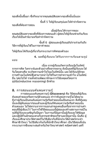 ของสิ่งนั้นขึ้นมา ซึ่งก็จะมาจากคุณสมบัติเฉพาะของสิ่งนั้นนั่นเอง

                          ขันที่ 5 ให้ผู้เรียนสรุปและให้คำาจำากัดความ
                            ้
ของสิ่งที่ต้องการสอน

                                    เมื่อผู้เรียนได้รายการของ
คุณสมบัติเฉพาะของสิ่งที่ต้องการสอนแล้ว ผู้สอนให้ผู้เรียนช่วยกันเรียบ
เรียงให้เป็นคำานิยามหรือคำาจำากัดความ

                          ขั้นที่ 6 ผูสอนและผู้เรียนอภิปรายร่วมกันถึง
                                      ้
วิธีการที่ผู้เรียนใช้ในการหาคำาตอบ

ให้ผู้เรียนได้เรียนรู้เกี่ยวกับกระบวนการคิดของตัวเอง

                    4. ผลที่ผ ู้เ รีย นจะได้ร ับ จากการเรีย นตามรูป
แบบ

                            เนื่อง จากผู้เรียนเกิดการเรียนรู้มโนทัศน์
จากการคิด วิเคราะห์และตัวอย่างที่หลากหลาย ดังนั้นผลที่ผู้เรียนจะได้
รับโดยตรงคือ จะเกิดความเข้าใจในมโนทัศน์นั้น และได้เรียนรู้ทักษะ
การสร้างมโนทัศน์ซึ่งสามารถนำาไปใช้ในการทำาความเข้าใจ มโนทัศน์
อื่น ๆต่อไปได้ รวมทั้งช่วยพัฒนาทักษะการใช้เหตุผลโดยการ
อุปนัย(inductive reasoning) อีกด้วย


8. การสอนแบบค้น พบความรู้
            การสอนแบบค้นพบความรู้ (Discovery) คือ วิธีสอนที่ผู้เรียน
ค้นพบคำาตอบหรือความรู้ด้วยตนเอง คำาว่าค้นพบความรู้ไม่ได้หมาย
ถึงว่าผู้เรียนเป็นคนค้นพบความรู้หรือคำาตอบนั้นเป็นคนแรก สิ่งที่ค้นพบ
นั้นจะมีผู้ค้นพบมาก่อนแล้วและผู้เรียนก็ค้นพบความรู้หรือคำาตอบนั้น
ด้วยตนเอง ไม่ใช่ทราบจากการบอกเล่าของคนอื่นหรือจากการอ่านคำา
ตอบที่มีผู้เขียนไว้ ในการใช้วิธีสอนแบบนี้ผู้สอนจะสร้างสถานการณ์ใน
รูปที่ผู้เรียนจะเผชิญกับปัญหา ในการแก้ปัญหานั้นผู้เรียนจะใช้ข้อมูล
และปฏิบัติในลักษณะตรงกับธรรมชาติของวิชาและปัญหานั้น นั่นคือ ผู้
เรียนจะศึกษาประวัติศาสตร์ในวิธีเดียวกับที่นักประวัติศาสตร์กระทำา
ศึกษาชีววิทยา ในวิธีเดียวกันกับที่นักชีววิทยาศึกษา เป็นวิธีสอนที่เน้น
กระบวนการซึ่งเหมาะสมสำาหรับวิชาวิทยาศาสตร์ คณิตศาสตร์ แต่ก็
 