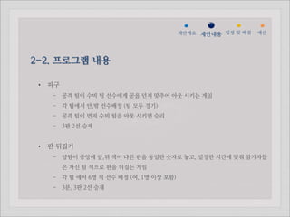 젵ӕ갵Ӛ 제안내용 일정 및 배점   예산




2-2. 프로그램 내용

 •   피구
      - 공격 팀이 수비 팀 선수에게 공을 던져 맞추어 아웃 시키는 게임
      - 각 팀에서 안,밖 선수배정 (팀 모두 경기)
      - 공격 팀이 먼저 수비 팀을 아웃 시키면 승리
      - 3판 2선 승제


 •   판 뒤집기
      - 양팀이 중앙에 앞,뒤 색이 다른 판을 동일한 숫자로 놓고, 일정한 시간에 맞춰 참가자들
          은 자신 팀 색으로 판을 뒤집는 게임
      - 각 팀 에서 6명 씩 선수 배정 (여, 1명 이상 포함)
      - 3분, 3판 2선 승제
 