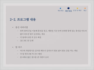 젵ӕ갵Ӛ 제안내용 일정 및 배점   예산




2-2. 프로그램 내용

 •   풍선 서바이벌
      - 한쪽 발에 끈을 이용해 풍선을 묶고, 제한된 시간 안에 상대편 발에 있는 풍선을 터트려
        많이 터트린 팀이 승리하는 게임
      - 각 팀에서 8명 씩 선수 배정
      - 2분 3판 2선 승제


 •   발 야구
      - 야구와 게임방식은 같지만 배트나 글러브가 필요 없이 발로 공을 차는 게임
      - 각 팀 에서 8명 씩 선수 배정
      - 총 4회로 많은 점수를 낸 사람이 승리
 