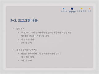젵ӕ갵Ӛ 제안내용 일정 및 배점   예산




2-2. 프로그램 내용

 •   줄다리기
      - 두 편으로 나뉘어 양쪽에서 줄을 잡아당겨 승패를 겨루는 게임
      - 협동심을 길러주는 가장 좋은 게임
      - 각 팀 모두 참여
      - 3판 2선 승제


 •   계주 ( 장애물 달리기 )
      - 단순한 계주가 아닌 각종 장애물을 이용한 달리기
      - 각 팀 모두 참여
      - 1판 1선 승제
 