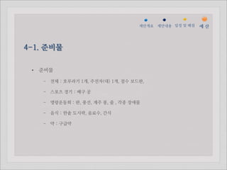 젵ӕ갵Ӛ   제안내용 일정 및 배점   예산



4-1. 준비물

 •   준비물

     - 전체 : 호루라기 1개, 주전자(대) 1개, 점수 보드판,

     - 스포츠 경기 : 배구 공

     - 명랑운동회 : 판, 풍선, 계주 봉, 줄 , 각종 장애물

     - 음식 : 한솥 도시락, 음료수, 간식

     - 약 : 구급약
 
