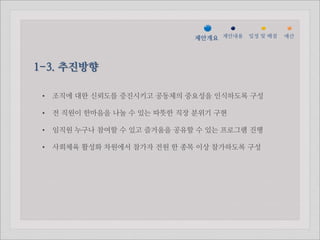 젵ӕ갵Ӛ 제안내용 일정 및 배점   예산




1-3. 추진방향

 •   조직에 대한 신뢰도를 증진시키고 공동체의 중요성을 인식하도록 구성

 •   전 직원이 한마음을 나눌 수 있는 따뜻한 직장 분위기 구현

 •   임직원 누구나 참여할 수 있고 즐거움을 공유할 수 있는 프로그램 진행

 •   사회체육 활성화 차원에서 참가자 전원 한 종목 이상 참가하도록 구성
 