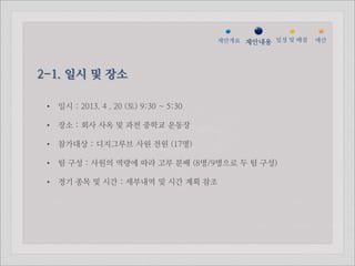 젵ӕ갵Ӛ 제안내용 일정 및 배점   예산




2-1. 일시 및 장소

 •   일시 : 2013. 4 . 20 (토) 9:30 ~ 5:30

 •   장소 : 회사 사옥 및 과천 중학교 운동장

 •   참가대상 : 디지그루브 사원 전원 (17명)

 •   팀 구성 : 사원의 역량에 따라 고루 분배 (8명/9명으로 두 팀 구성)

 •   경기 종목 및 시간 : 세부내역 및 시간 계획 참조
 