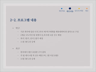 젵ӕ갵Ӛ 제안내용 일정 및 배점   예산




2-2. 프로그램 내용

 •   탁구
     - 기존 회사에 있던 디지그루브 배 탁구대회를 체육대회에 한 종목으로 구성
     - 2개로 나누어진 팀 내에서 단,복식에 나갈 선수 배정
     - 복식 3경기, 단식 2경기 예정
     - 11점 3판 2선 승제


 •   족구
     - 한국에서 생긴 유일한 구기 종목
     - 각 팀 에서 4명 씩 선수 배정 (여, 1명 이상 포함)
     - 15점 3판 2선 승제
 