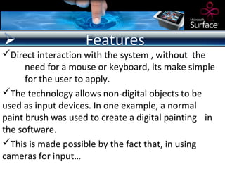 Direct interaction with the system , without the
      need for a mouse or keyboard, its make simple
      for the user to apply.
The technology allows non-digital objects to be
used as input devices. In one example, a normal
paint brush was used to create a digital painting in
the software.
This is made possible by the fact that, in using
cameras for input…
 