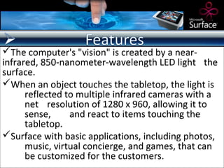 The computer's "vision" is created by a near-
infrared, 850-nanometer-wavelength LED light the
surface.
When an object touches the tabletop, the light is
      reflected to multiple infrared cameras with a
      net resolution of 1280 x 960, allowing it to
      sense,     and react to items touching the
      tabletop.
Surface with basic applications, including photos,
      music, virtual concierge, and games, that can
      be customized for the customers.
 