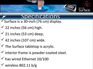 Surface is a 30-inch (76 cm) display.
 22 inches (56 cm) high.
 21 inches (53 cm) deep,
 42 inches (107 cm) wide.
 The Surface tabletop is acrylic.
 interior frame is powder-coated steel.
 has wired Ethernet 10/100
 wireless 802.11 b/g
 