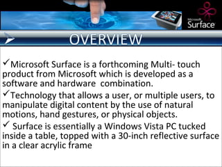 Microsoft Surface is a forthcoming Multi- touch
product from Microsoft which is developed as a
software and hardware combination.
Technology that allows a user, or multiple users, to
manipulate digital content by the use of natural
motions, hand gestures, or physical objects.
 Surface is essentially a Windows Vista PC tucked
inside a table, topped with a 30-inch reflective surface
in a clear acrylic frame
 