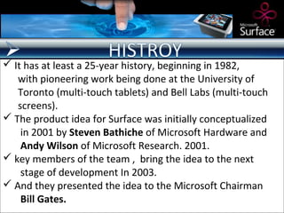  It has at least a 25-year history, beginning in 1982,
   with pioneering work being done at the University of
   Toronto (multi-touch tablets) and Bell Labs (multi-touch
   screens).
 The product idea for Surface was initially conceptualized
    in 2001 by Steven Bathiche of Microsoft Hardware and
    Andy Wilson of Microsoft Research. 2001.
 key members of the team , bring the idea to the next
    stage of development In 2003.
 And they presented the idea to the Microsoft Chairman
    Bill Gates.
 