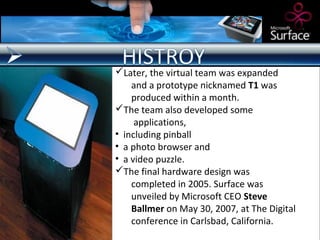 Later, the virtual team was expanded
    and a prototype nicknamed T1 was
    produced within a month.
The team also developed some
     applications,
• including pinball
• a photo browser and
• a video puzzle.
The final hardware design was
    completed in 2005. Surface was
    unveiled by Microsoft CEO Steve
    Ballmer on May 30, 2007, at The Digital
    conference in Carlsbad, California.
 