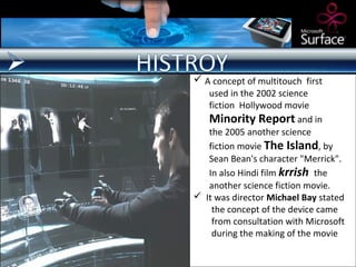  A concept of multitouch first
   used in the 2002 science
   fiction Hollywood movie
   Minority Report and in
   the 2005 another science
   fiction movie The Island, by
   Sean Bean's character "Merrick".
   In also Hindi film krrish the
   another science fiction movie.
 It was director Michael Bay stated
    the concept of the device came
    from consultation with Microsoft
    during the making of the movie
 