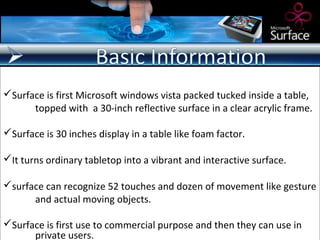 Surface is first Microsoft windows vista packed tucked inside a table,
      topped with a 30-inch reflective surface in a clear acrylic frame.

Surface is 30 inches display in a table like foam factor.

It turns ordinary tabletop into a vibrant and interactive surface.

surface can recognize 52 touches and dozen of movement like gesture
      and actual moving objects.

Surface is first use to commercial purpose and then they can use in
      private users.
 