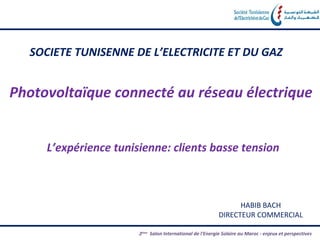 SOCIETE TUNISENNE DE L’ELECTRICITE ET DU GAZ


Photovoltaïque connecté au réseau électrique


     L’expérience tunisienne: clients basse tension



                                                                 HABIB BACH
                                                           DIRECTEUR COMMERCIAL

                       2éme Salon International de l'Energie Solaire au Maroc - enjeux et perspectives
 