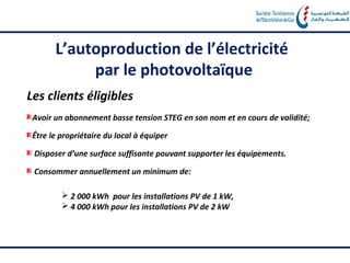 L’autoproduction de l’électricité
            par le photovoltaïque
Les clients éligibles
 Avoir un abonnement basse tension STEG en son nom et en cours de validité;

 Être le propriétaire du local à équiper

 Disposer d’une surface suffisante pouvant supporter les équipements.

 Consommer annuellement un minimum de:

          2 000 kWh pour les installations PV de 1 kW,
          4 000 kWh pour les installations PV de 2 kW
 