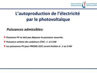 L’autoproduction de l’électricité
              par le photovoltaïque

Puissances admissibles:
Puissance PV ne doit pas dépasser la puissance souscrite.
Puissance unitaire des onduleurs STEG : 1 et 2 kW
Les puissances PV pour PROSOL ELEC seront limitées à : 1 ou 2 kW
 