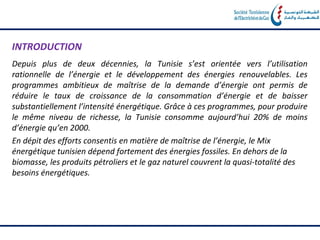 INTRODUCTION
Depuis plus de deux décennies, la Tunisie s’est orientée vers l’utilisation
rationnelle de l’énergie et le développement des énergies renouvelables. Les
programmes ambitieux de maîtrise de la demande d’énergie ont permis de
réduire le taux de croissance de la consommation d’énergie et de baisser
substantiellement l’intensité énergétique. Grâce à ces programmes, pour produire
le même niveau de richesse, la Tunisie consomme aujourd’hui 20% de moins
d’énergie qu’en 2000.
En dépit des efforts consentis en matière de maîtrise de l’énergie, le Mix
énergétique tunisien dépend fortement des énergies fossiles. En dehors de la
biomasse, les produits pétroliers et le gaz naturel couvrent la quasi‐totalité des
besoins énergétiques.
 