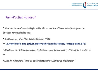 Plan d’action national


 Mise en œuvre d’une stratégie nationale en matière d’économie d’énergie et des
énergies renouvelables (ER).

 Établissement d’un Plan Solaire Tunisien (PST)
 Le projet Prosol Elec (projet photovoltaïque: toits solaires) s’intègre dans le PST

• Développement des alternatives écologiques pour la production d’électricité à partir des
ER.

• Mise en place par l’État d’un cadre institutionnel, juridique et financier.
 