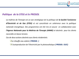 Politique de la STEG et le PROSOL

   La maîtrise de l’énergie est un axe stratégique de la politique de la Société Tunisienne
   d’Electricité et de Gaz (STEG) et est concrétisée en cohérence avec la politique
   nationale énergétique. Des programmes ont été mis en œuvre en collaboration avec
   l’Agence Nationale pour la Maîtrise de l’Energie (ANME) et destinés pour les clients
   raccordés en basse tension.
   Cas de deux actions destinés aux clients résidentiels:
        Le chauffe‐eau solaire ( PROSOL )
        L’autoproduction de l’électricité par le photovoltaïque ( PROSOL ELEC)
 