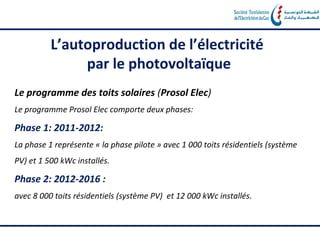 L’autoproduction de l’électricité
               par le photovoltaïque
Le programme des toits solaires (Prosol Elec)
Le programme Prosol Elec comporte deux phases:

Phase 1: 2011-2012:
La phase 1 représente « la phase pilote » avec 1 000 toits résidentiels (système
PV) et 1 500 kWc installés.

Phase 2: 2012-2016 :
avec 8 000 toits résidentiels (système PV) et 12 000 kWc installés.
 