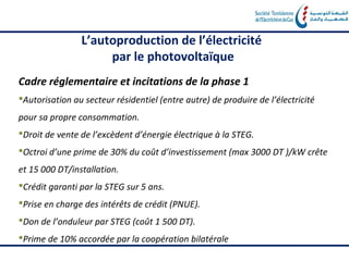 L’autoproduction de l’électricité
                     par le photovoltaïque
Cadre réglementaire et incitations de la phase 1
Autorisation au secteur résidentiel (entre autre) de produire de l’électricité
pour sa propre consommation.
Droit de vente de l’excèdent d’énergie électrique à la STEG.
Octroi d’une prime de 30% du coût d’investissement (max 3000 DT )/kW crête
et 15 000 DT/installation.
Crédit garanti par la STEG sur 5 ans.
Prise en charge des intérêts de crédit (PNUE).
Don de l’onduleur par STEG (coût 1 500 DT).
Prime de 10% accordée par la coopération bilatérale
 
