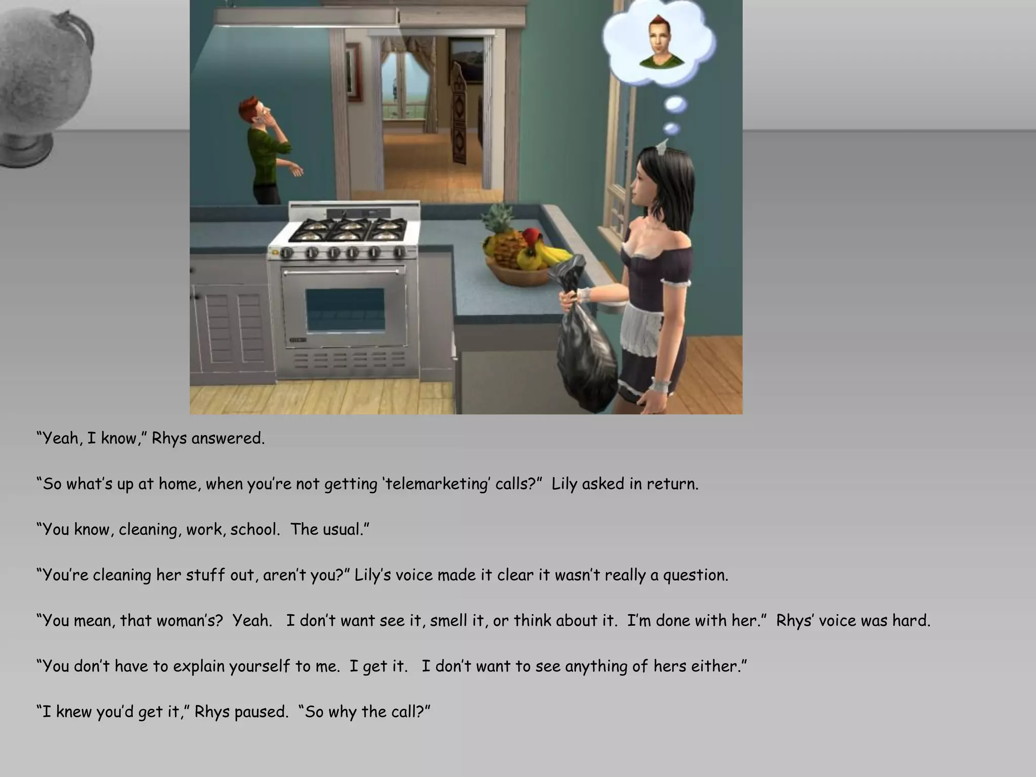 “Yeah, I know,” Rhys answered.

“So what’s up at home, when you’re not getting ‘telemarketing’ calls?” Lily asked in return.

“You know, cleaning, work, school. The usual.”

“You’re cleaning her stuff out, aren’t you?” Lily’s voice made it clear it wasn’t really a question.

“You mean, that woman’s? Yeah. I don’t want see it, smell it, or think about it. I’m done with her.” Rhys’ voice was hard.

“You don’t have to explain yourself to me. I get it. I don’t want to see anything of hers either.”

“I knew you’d get it,” Rhys paused. “So why the call?”
 