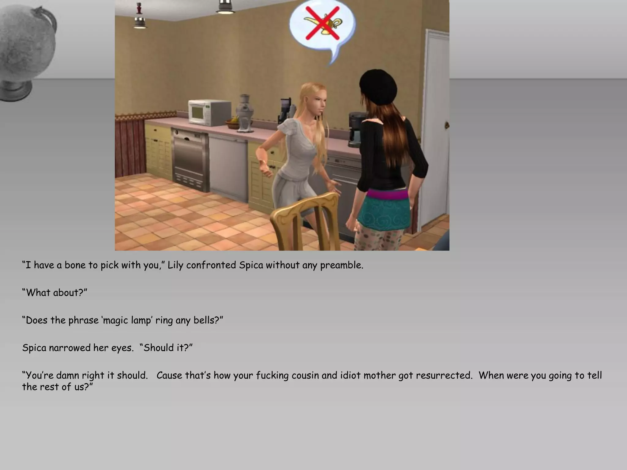 “I have a bone to pick with you,” Lily confronted Spica without any preamble.

“What about?”

“Does the phrase ‘magic lamp’ ring any bells?”

Spica narrowed her eyes. “Should it?”

“You’re damn right it should. Cause that’s how your fucking cousin and idiot mother got resurrected. When were you going to tell
the rest of us?”
 