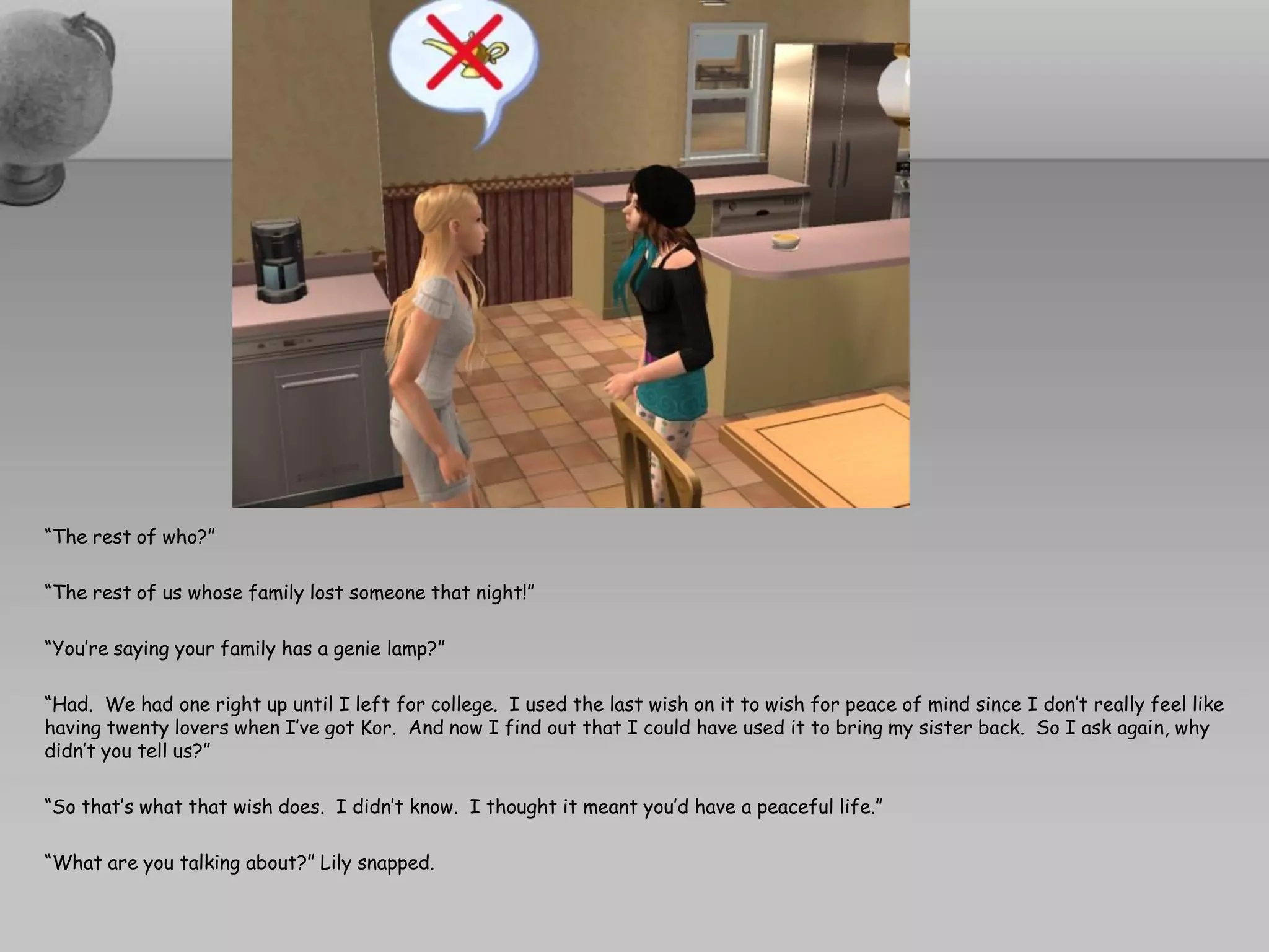 “The rest of who?”

“The rest of us whose family lost someone that night!”

“You’re saying your family has a genie lamp?”

“Had. We had one right up until I left for college. I used the last wish on it to wish for peace of mind since I don’t really feel like
having twenty lovers when I’ve got Kor. And now I find out that I could have used it to bring my sister back. So I ask again, why
didn’t you tell us?”

“So that’s what that wish does. I didn’t know. I thought it meant you’d have a peaceful life.”

“What are you talking about?” Lily snapped.
 