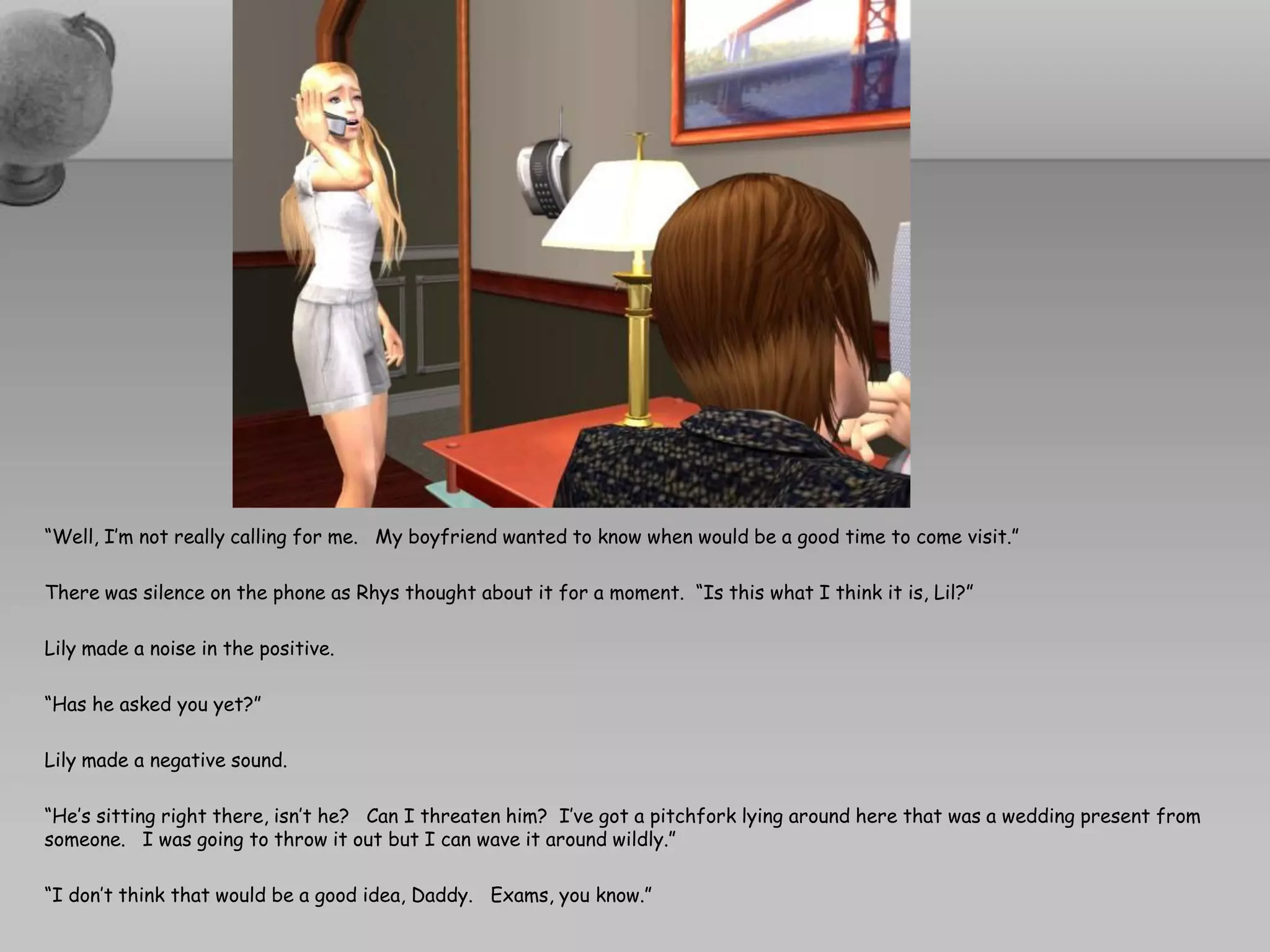 “Well, I’m not really calling for me. My boyfriend wanted to know when would be a good time to come visit.”

There was silence on the phone as Rhys thought about it for a moment. “Is this what I think it is, Lil?”

Lily made a noise in the positive.

“Has he asked you yet?”

Lily made a negative sound.

“He’s sitting right there, isn’t he? Can I threaten him? I’ve got a pitchfork lying around here that was a wedding present from
someone. I was going to throw it out but I can wave it around wildly.”

“I don’t think that would be a good idea, Daddy. Exams, you know.”
 