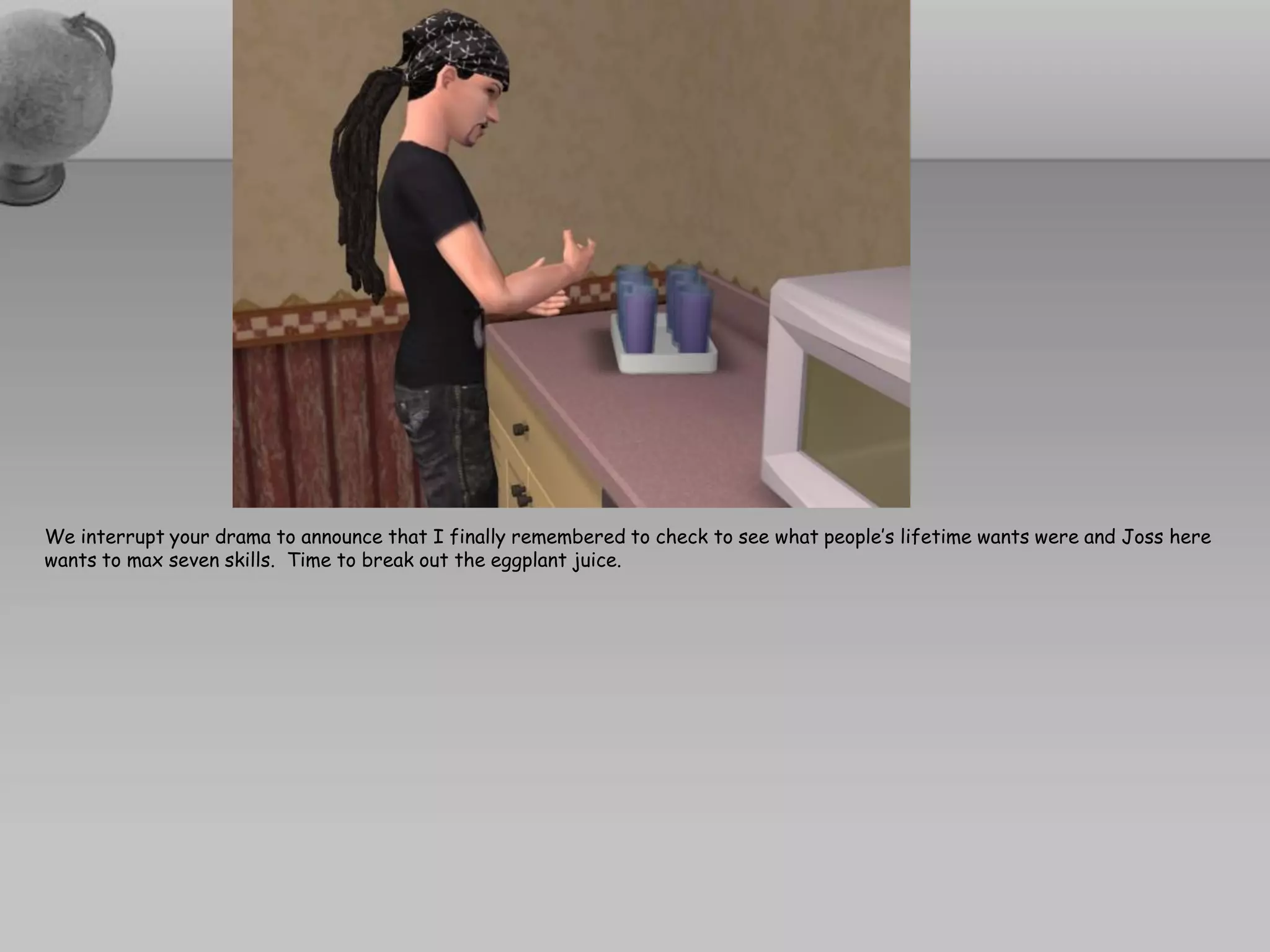 We interrupt your drama to announce that I finally remembered to check to see what people’s lifetime wants were and Joss here
wants to max seven skills. Time to break out the eggplant juice.
 