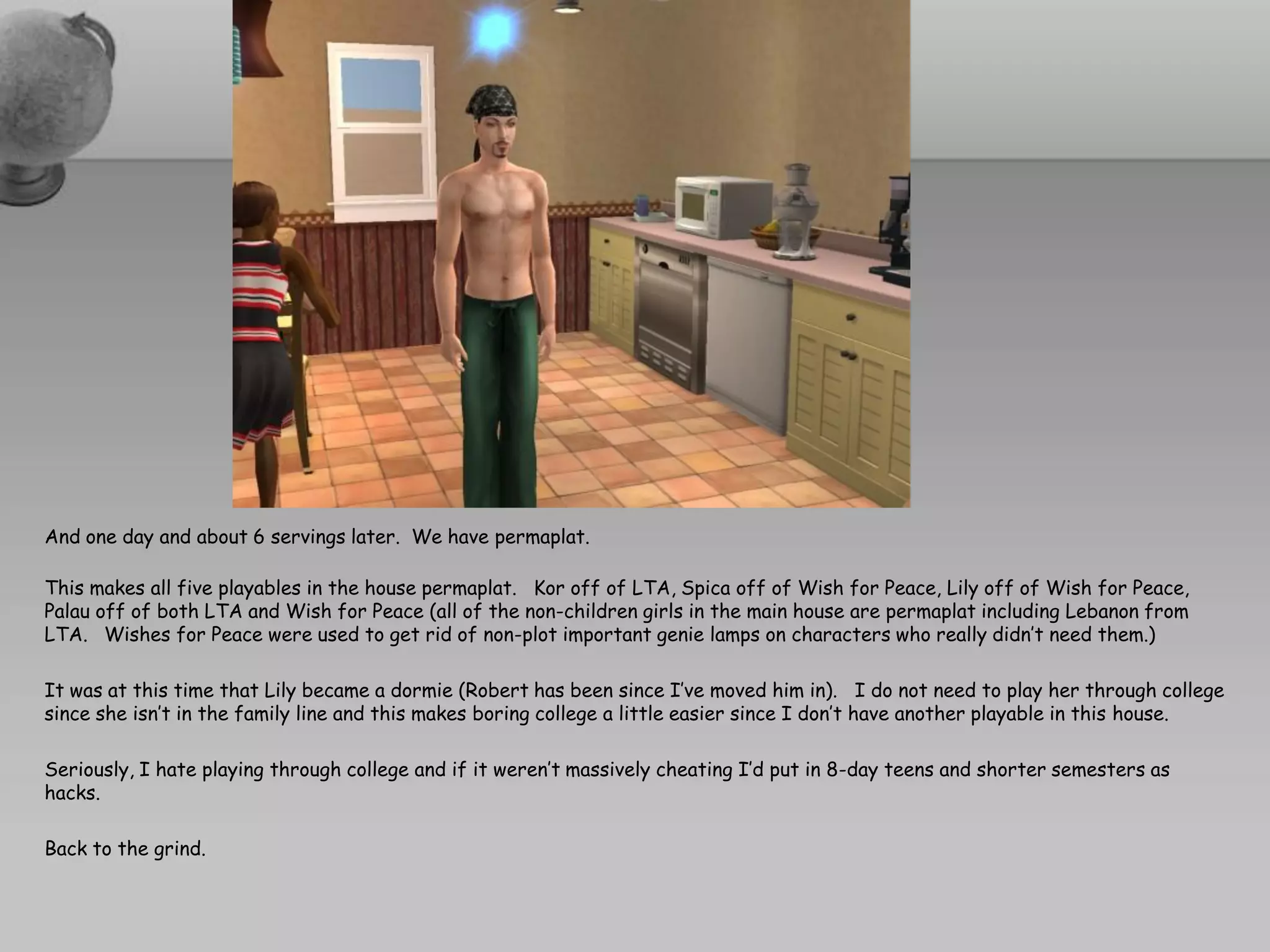 And one day and about 6 servings later. We have permaplat.

This makes all five playables in the house permaplat. Kor off of LTA, Spica off of Wish for Peace, Lily off of Wish for Peace,
Palau off of both LTA and Wish for Peace (all of the non-children girls in the main house are permaplat including Lebanon from
LTA. Wishes for Peace were used to get rid of non-plot important genie lamps on characters who really didn’t need them.)

It was at this time that Lily became a dormie (Robert has been since I’ve moved him in). I do not need to play her through college
since she isn’t in the family line and this makes boring college a little easier since I don’t have another playable in this house.

Seriously, I hate playing through college and if it weren’t massively cheating I’d put in 8-day teens and shorter semesters as
hacks.

Back to the grind.
 