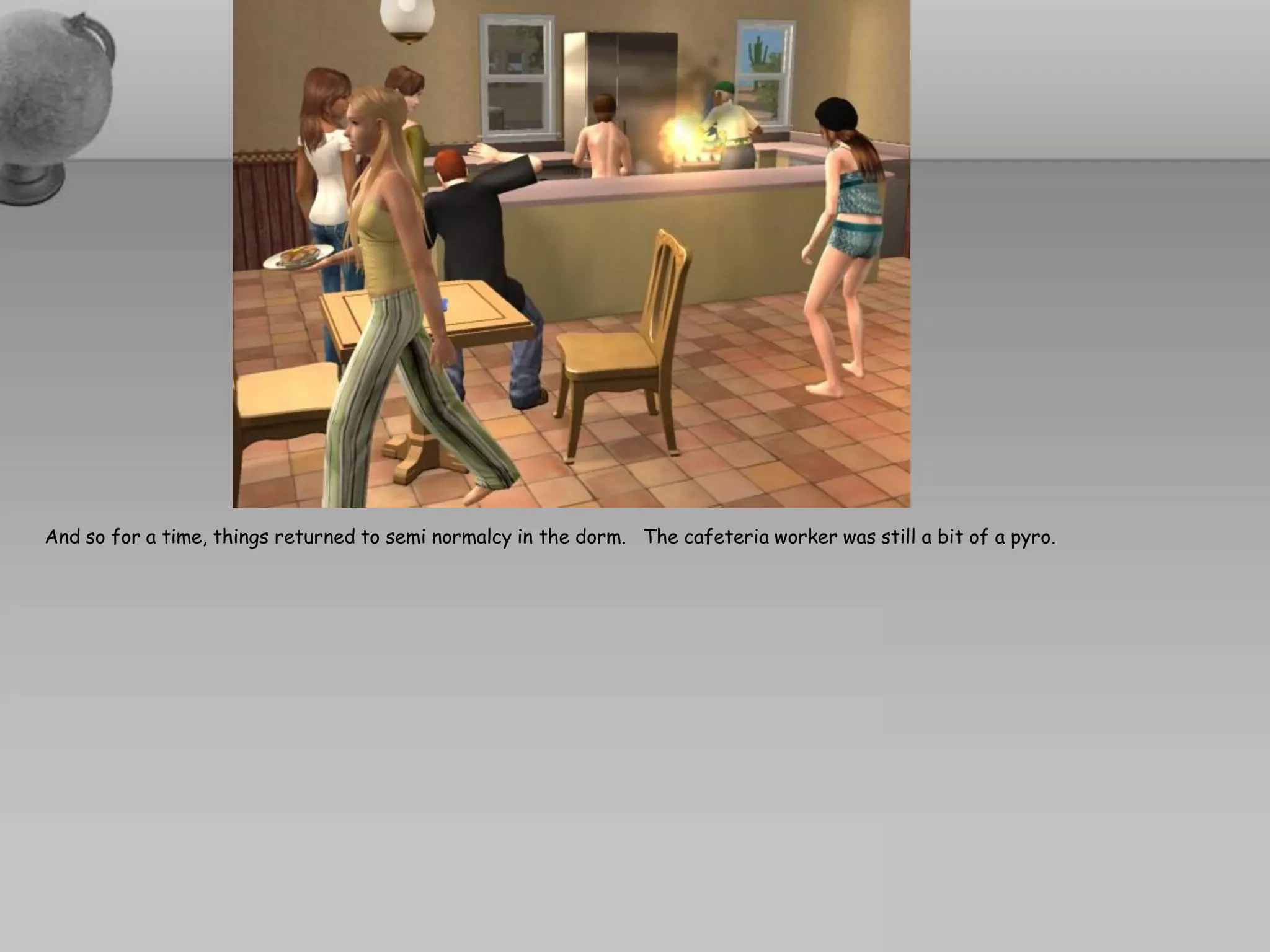 And so for a time, things returned to semi normalcy in the dorm. The cafeteria worker was still a bit of a pyro.
 