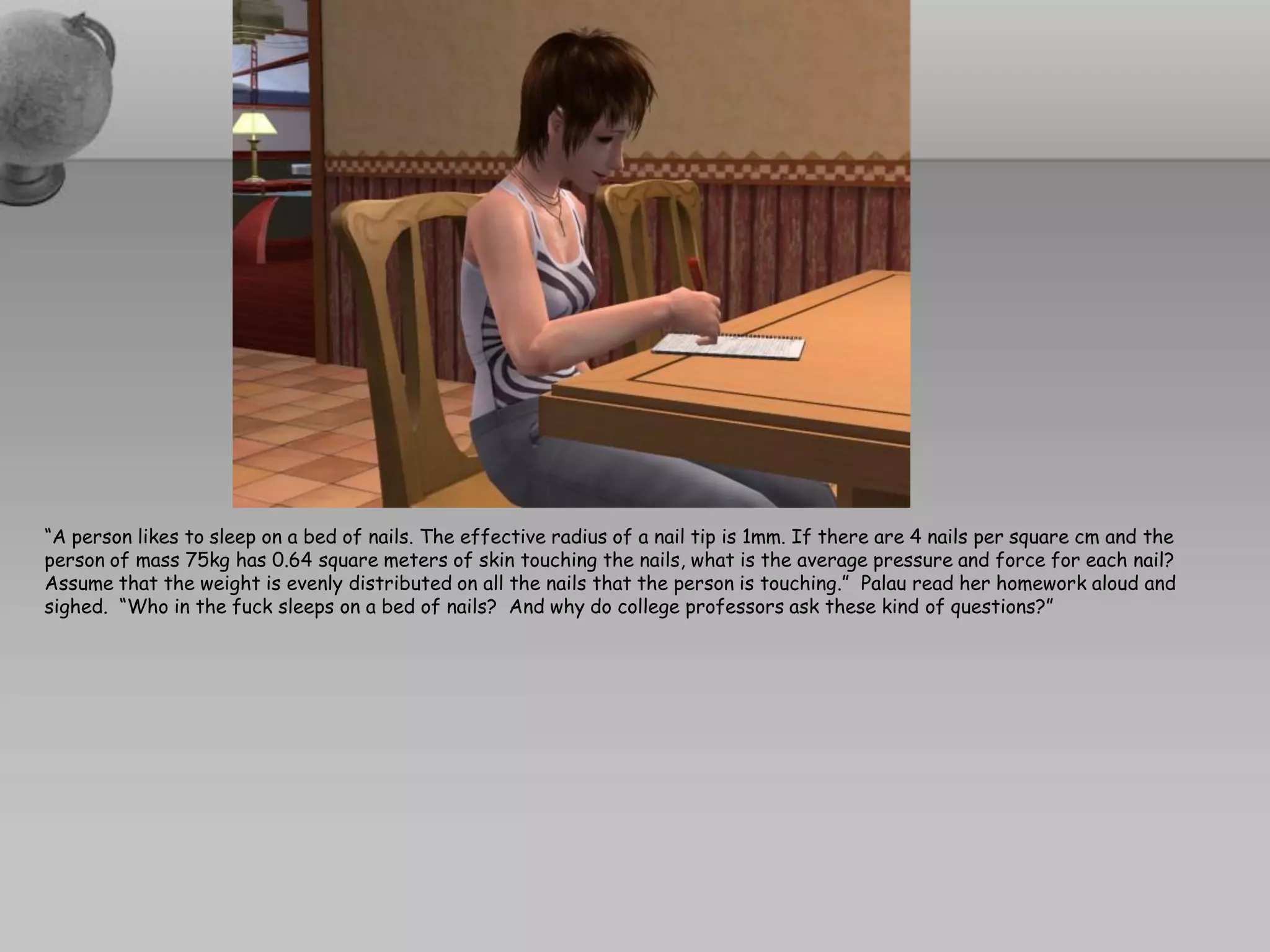 “A person likes to sleep on a bed of nails. The effective radius of a nail tip is 1mm. If there are 4 nails per square cm and the
person of mass 75kg has 0.64 square meters of skin touching the nails, what is the average pressure and force for each nail?
Assume that the weight is evenly distributed on all the nails that the person is touching.” Palau read her homework aloud and
sighed. “Who in the fuck sleeps on a bed of nails? And why do college professors ask these kind of questions?”
 